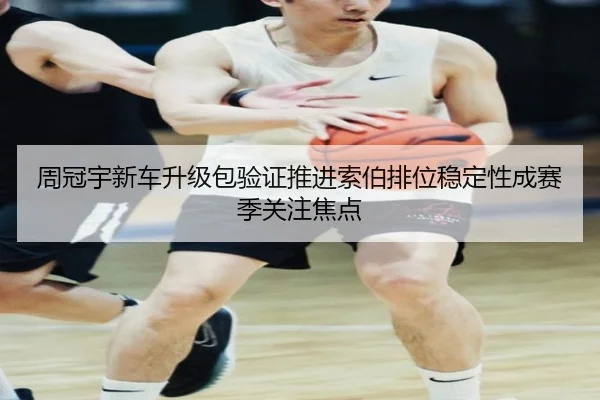 周冠宇新车升级包验证推进索伯排位稳定性成赛季关注焦点